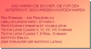 Textfeld: DAS WAREN DIE B�CHER, DIE F�R DEN UNTERRICHT GESCHRIEBEN WORDEN WAREN:Res Romanae -  das RealienbuchLibellvs Latinvs pars I. et pars II.Repetitorivm formarvm et vocabvlorvmTextvs Latini Classis V, VI, VII, VIII GymnasiiTextvs Latini Classis 7, 8 Real. GymnasiiInstitvtio Biblica (der Vorl�ufer der Institvtio Latina)